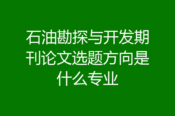 石油勘探与开发期刊论文选题方向是什么专业