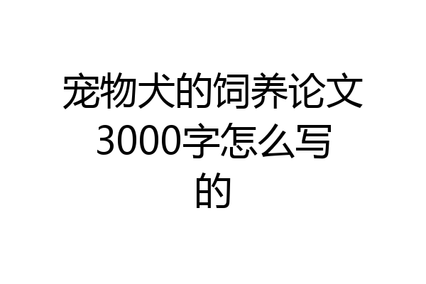 宠物犬的饲养论文3000字怎么写的