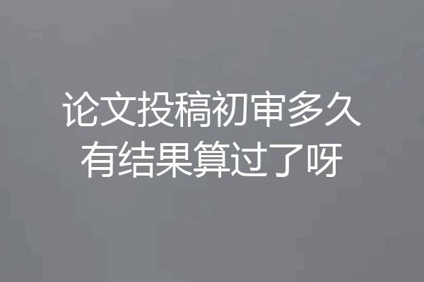 论文投稿初审多久有结果算过了呀