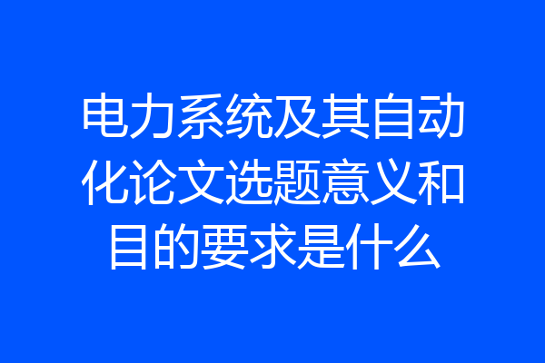 电力系统及其自动化论文选题意义和目的要求是什么