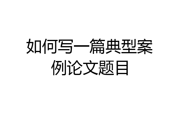 如何写一篇典型案例论文题目