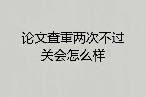 论文查重两次不过关会怎么样