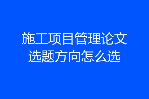 施工项目管理论文选题方向怎么选