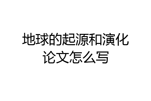 地球的起源和演化论文怎么写