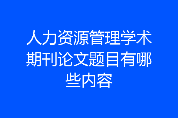 人力资源管理学术期刊论文题目有哪些内容