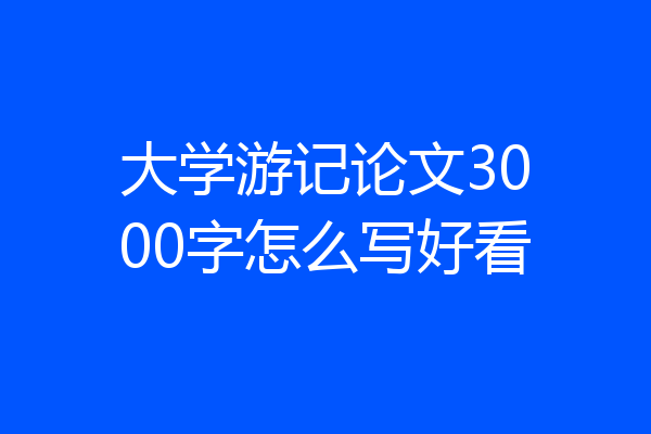 大学游记论文3000字怎么写好看