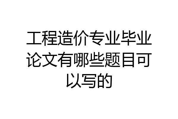 工程造价专业毕业论文有哪些题目可以写的