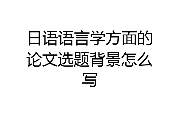 日语语言学方面的论文选题背景怎么写
