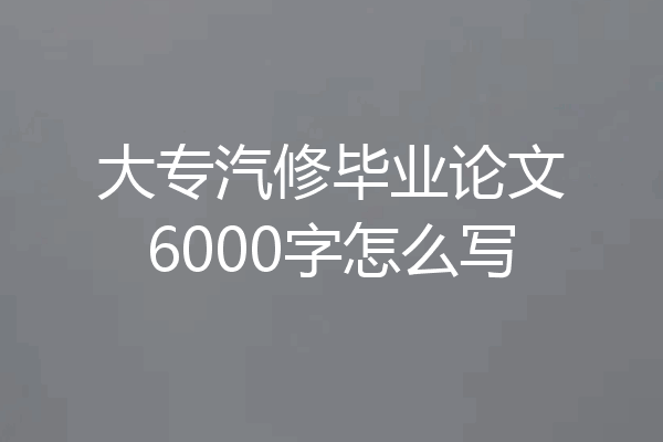 大专汽修毕业论文6000字怎么写