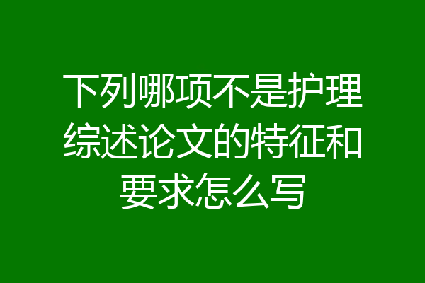下列哪项不是护理综述论文的特征和要求怎么写