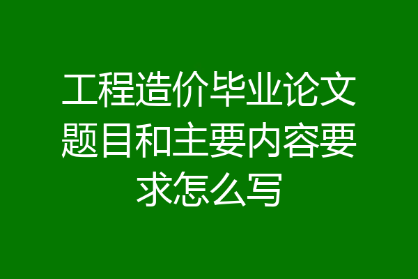 工程造价毕业论文题目和主要内容要求怎么写