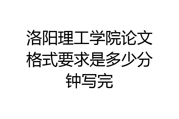洛阳理工学院论文格式要求是多少分钟写完