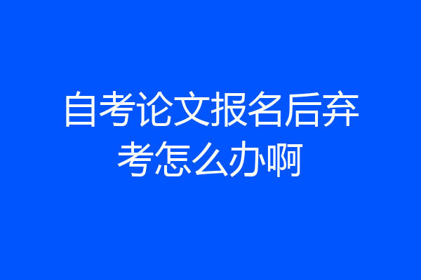 自考论文报名后弃考怎么办啊