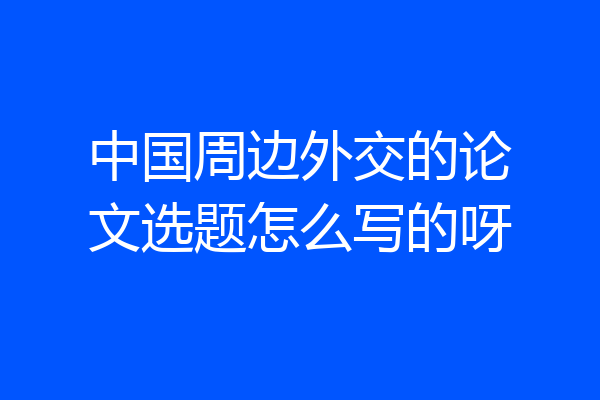 中国周边外交的论文选题怎么写的呀