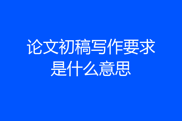 论文初稿写作要求是什么意思