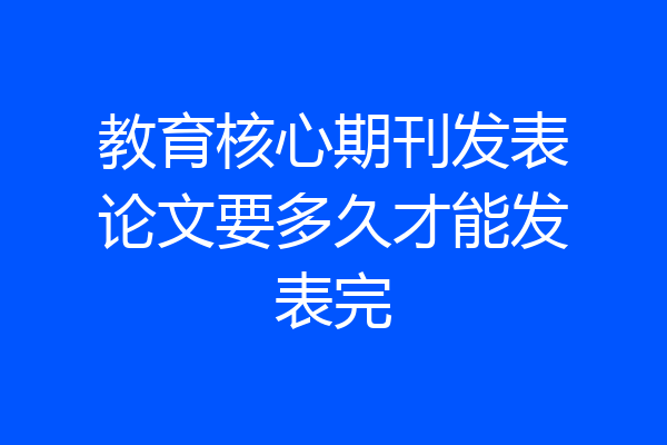 教育核心期刊发表论文要多久才能发表完