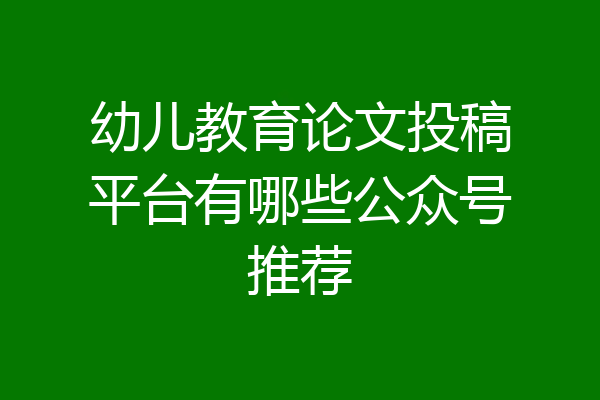 幼儿教育论文投稿平台有哪些公众号推荐
