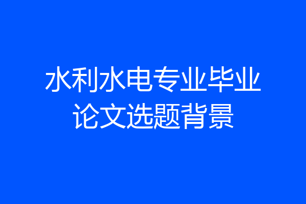 水利水电专业毕业论文选题背景
