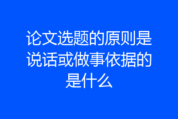 论文选题的原则是说话或做事依据的是什么