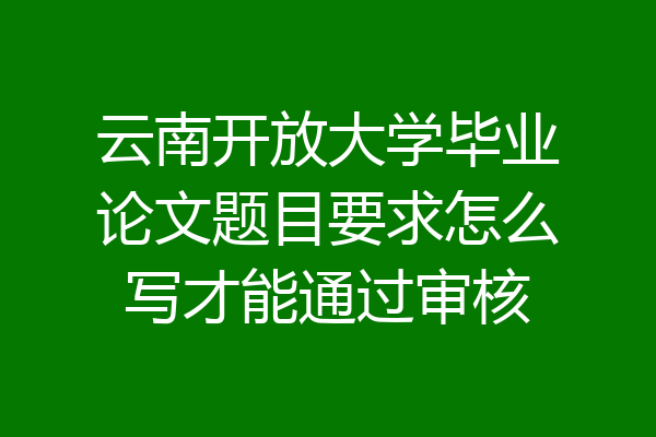 云南开放大学毕业论文题目要求怎么写才能通过审核