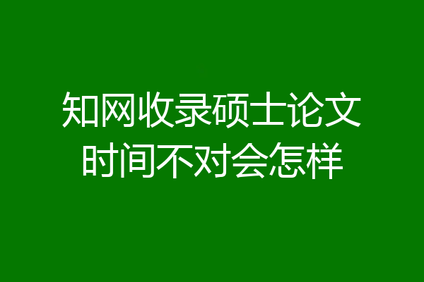 知网收录硕士论文时间不对会怎样
