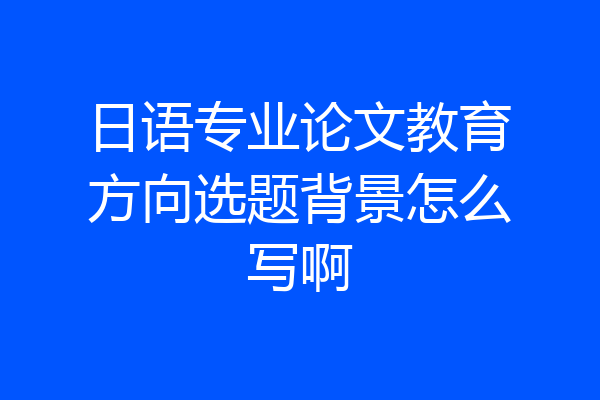 日语专业论文教育方向选题背景怎么写啊