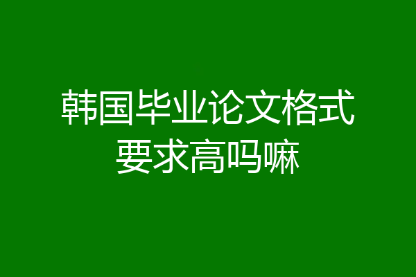 韩国毕业论文格式要求高吗嘛