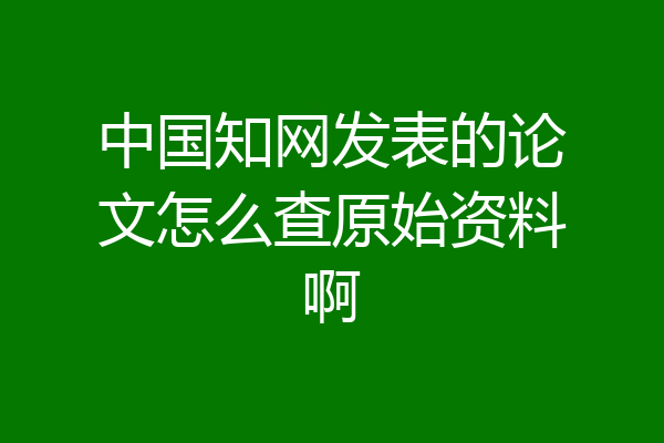 中国知网发表的论文怎么查原始资料啊
