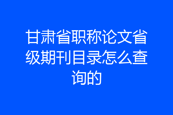 甘肃省职称论文省级期刊目录怎么查询的