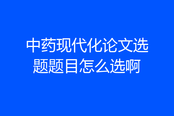 中药现代化论文选题题目怎么选啊