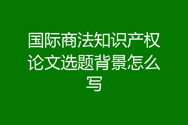 国际商法知识产权论文选题背景怎么写