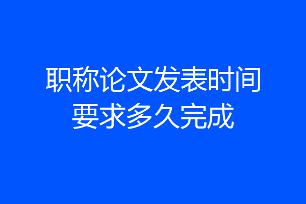 职称论文发表时间要求多久完成