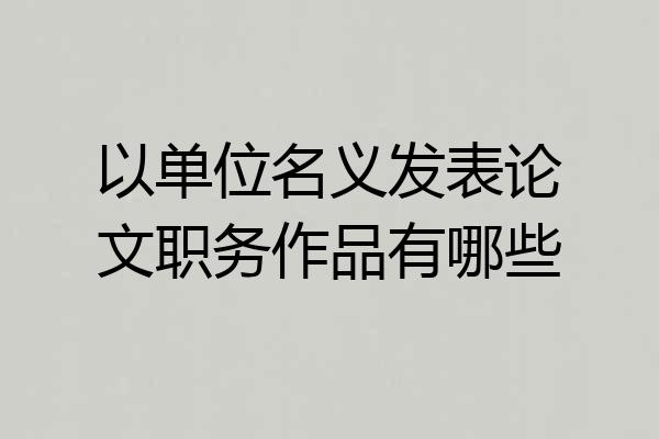 以单位名义发表论文职务作品有哪些
