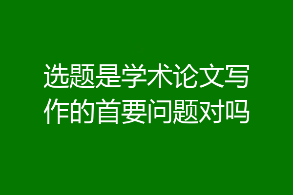 选题是学术论文写作的首要问题对吗