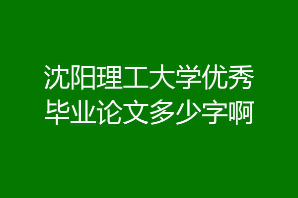 沈阳理工大学优秀毕业论文多少字啊