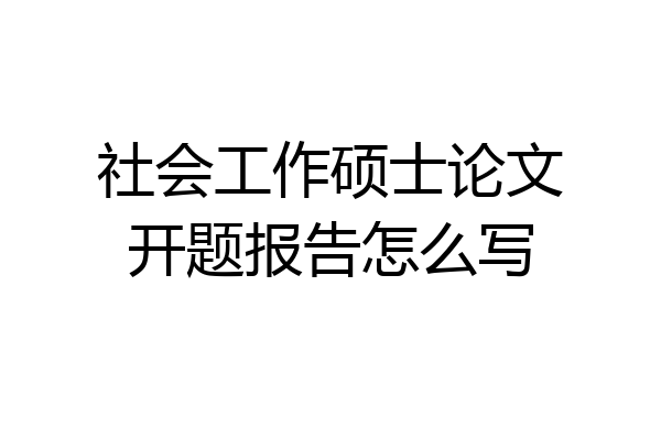 社会工作硕士论文开题报告怎么写