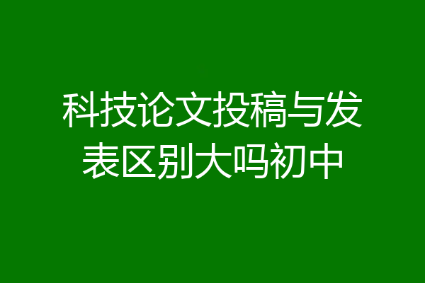 科技论文投稿与发表区别大吗初中