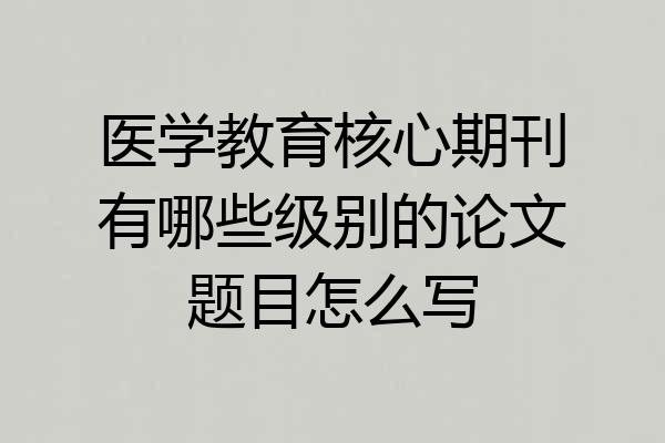 医学教育核心期刊有哪些级别的论文题目怎么写