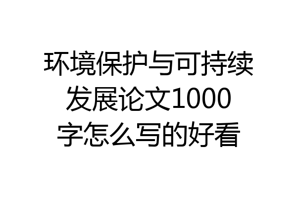 环境保护与可持续发展论文1000字怎么写的好看