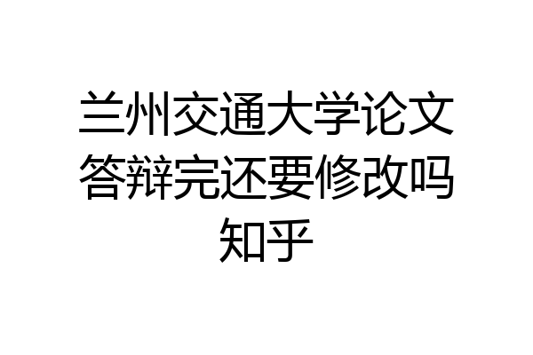 兰州交通大学论文答辩完还要修改吗知乎