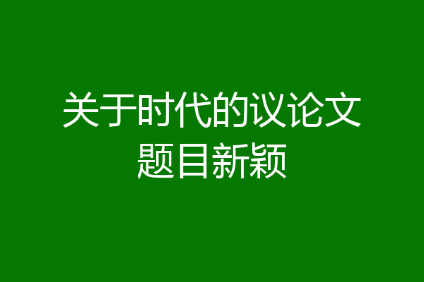 关于时代的议论文题目新颖