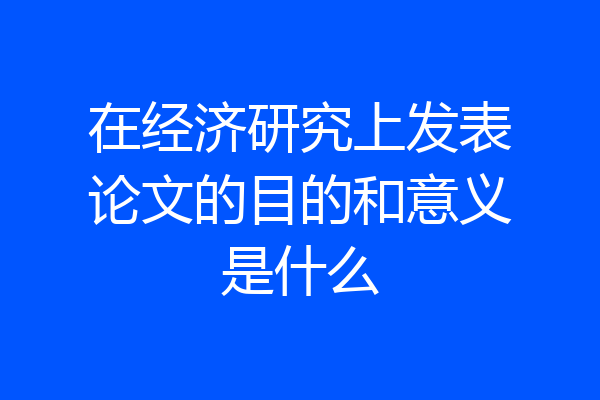 在经济研究上发表论文的目的和意义是什么