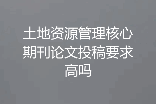 土地资源管理核心期刊论文投稿要求高吗