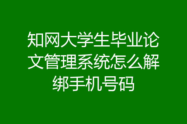 知网大学生毕业论文管理系统怎么解绑手机号码