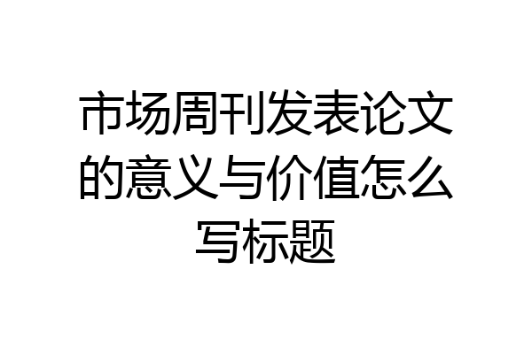 市场周刊发表论文的意义与价值怎么写标题