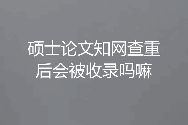 硕士论文知网查重后会被收录吗嘛