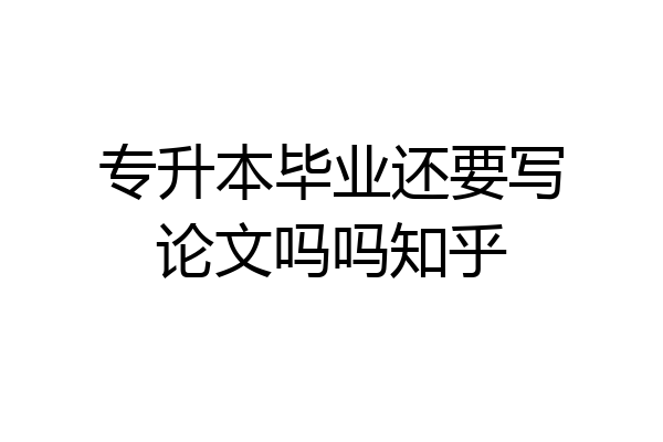 专升本毕业还要写论文吗吗知乎