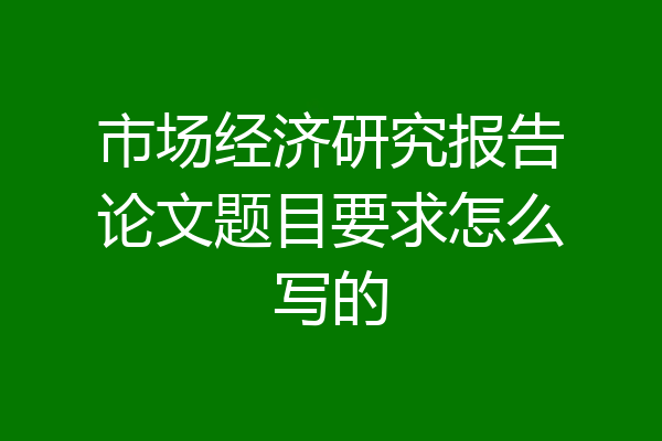 市场经济研究报告论文题目要求怎么写的