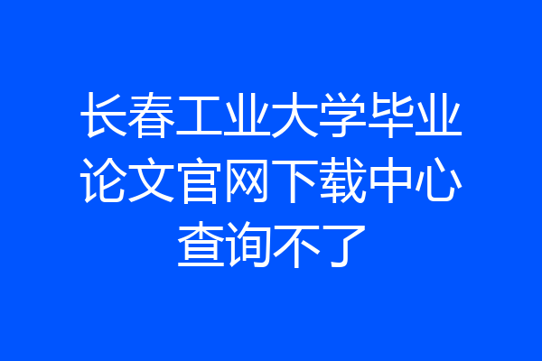 长春工业大学毕业论文官网下载中心查询不了
