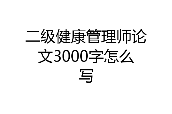 二级健康管理师论文3000字怎么写